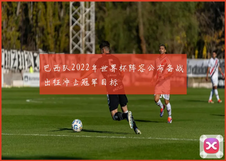 巴西队2022年世界杯阵容公布备战出征冲击冠军目标