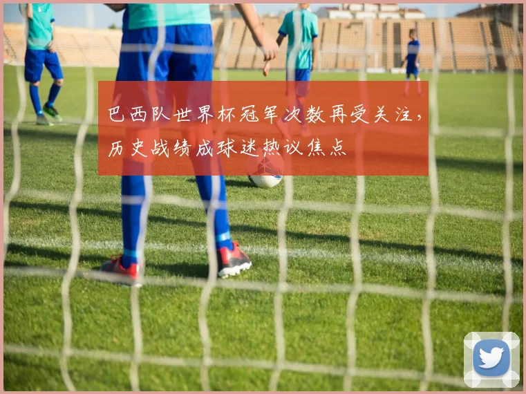 巴西队世界杯冠军次数再受关注，历史战绩成球迷热议焦点
