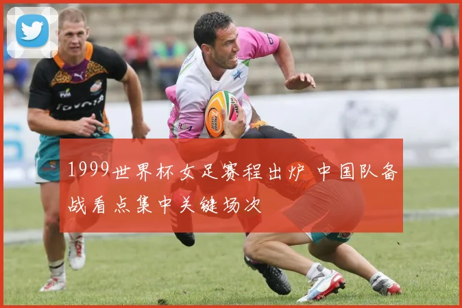 1999世界杯女足赛程出炉 中国队备战看点集中关键场次