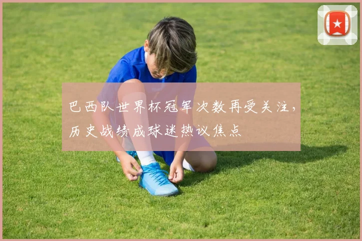 巴西队世界杯冠军次数再受关注,历史战绩成球迷热议焦点